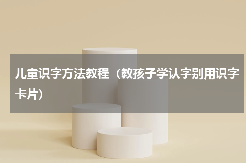 儿童识字方法教程（教孩子学认字别用识字卡片）