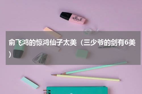 俞飞鸿的惊鸿仙子太美（三少爷的剑有6美）