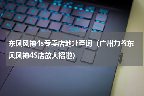 东风风神4s专卖店地址查询（广州力鑫东风风神4S店放大招啦）