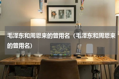 毛泽东和周恩来的曾用名（毛泽东和周恩来的曾用名）