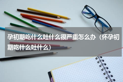 孕初期吃什么吐什么很严重怎么办（怀孕初期吃什么吐什么）