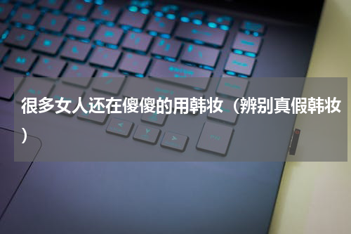 很多女人还在傻傻的用韩妆（辨别真假韩妆）