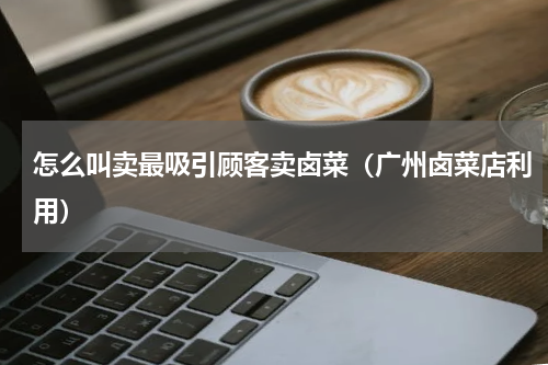 怎么叫卖最吸引顾客卖卤菜（广州卤菜店利用）