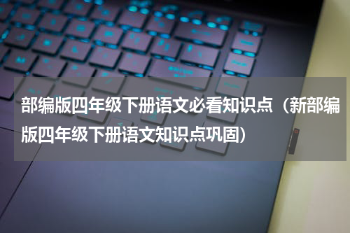 部编版四年级下册语文必看知识点（新部编版四年级下册语文知识点巩固）