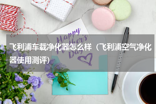 飞利浦车载净化器怎么样（飞利浦空气净化器使用测评）