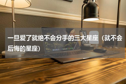 一旦爱了就绝不会分手的三大星座（就不会后悔的星座）