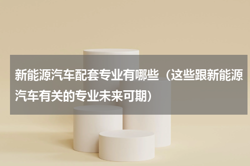 新能源汽车配套专业有哪些（这些跟新能源汽车有关的专业未来可期）