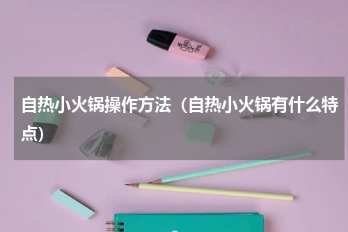 自热小火锅操作方法（自热小火锅有什么特点）