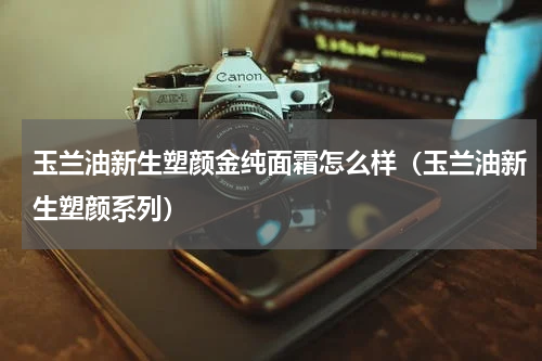 玉兰油新生塑颜金纯面霜怎么样（玉兰油新生塑颜系列）