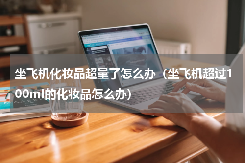 坐飞机化妆品超量了怎么办（坐飞机超过100ml的化妆品怎么办）