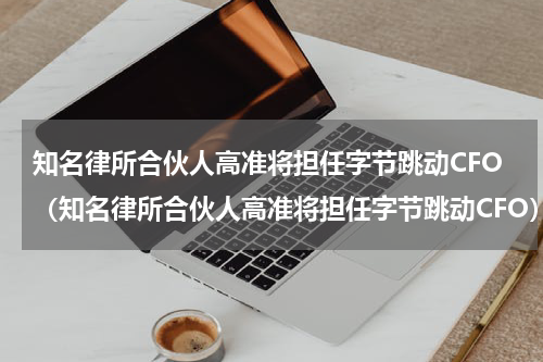 知名律所合伙人高准将担任字节跳动CFO（知名律所合伙人高准将担任字节跳动CFO）