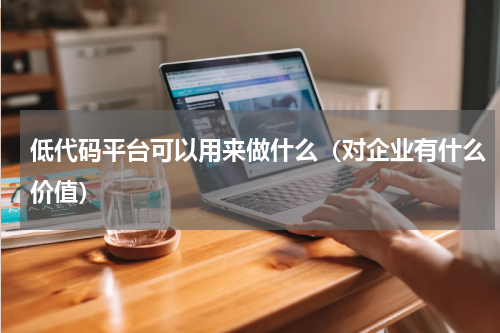 低代码平台可以用来做什么（对企业有什么价值）