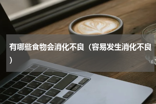 有哪些食物会消化不良（容易发生消化不良）