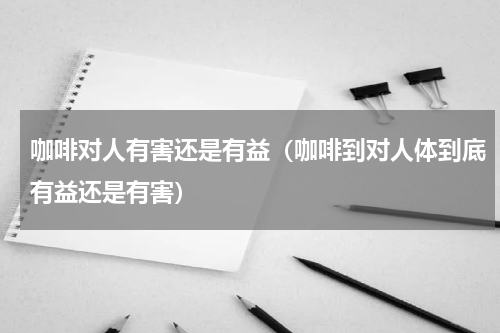 咖啡对人有害还是有益（咖啡到对人体到底有益还是有害）