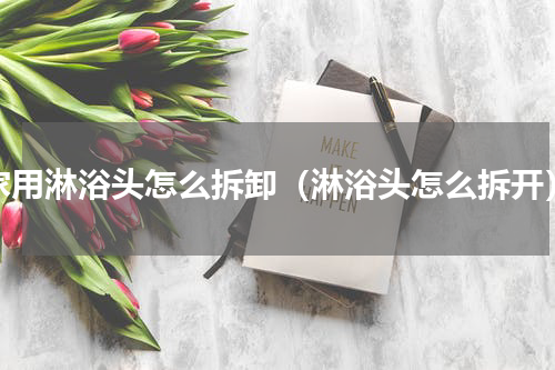 家用淋浴头怎么拆卸（淋浴头怎么拆开）