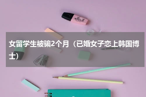 女留学生被骗2个月（已婚女子恋上韩国博士）