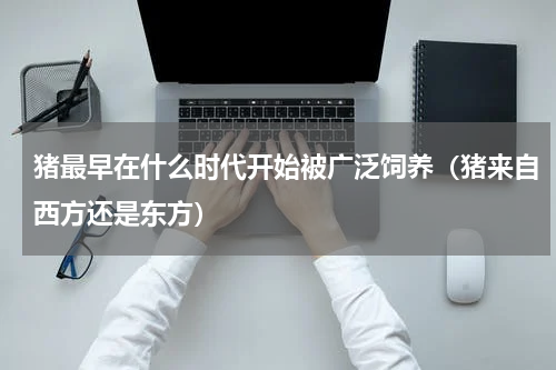 猪最早在什么时代开始被广泛饲养（猪来自西方还是东方）