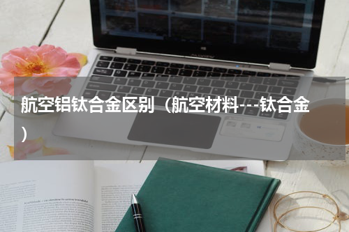 航空铝钛合金区别（航空材料---钛合金）