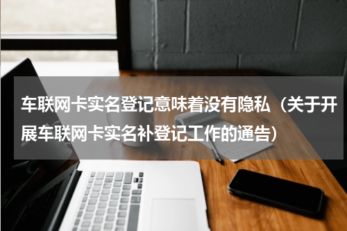 车联网卡实名登记意味着没有隐私（关于开展车联网卡实名补登记工作的通告）