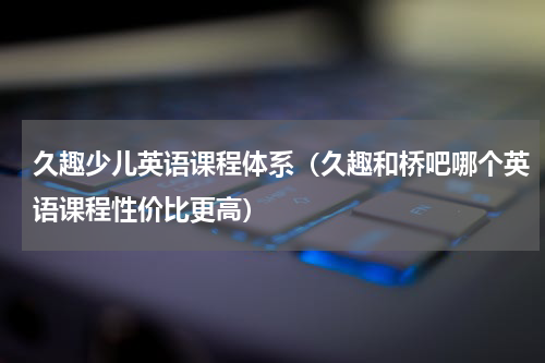 久趣少儿英语课程体系（久趣和桥吧哪个英语课程性价比更高）