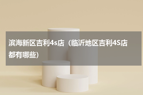 滨海新区吉利4s店（临沂地区吉利4S店都有哪些）