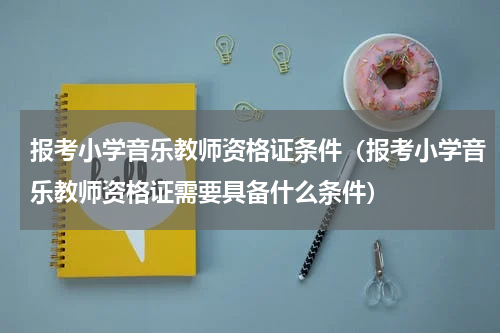报考小学音乐教师资格证条件（报考小学音乐教师资格证需要具备什么条件）