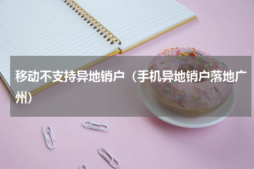 移动不支持异地销户（手机异地销户落地广州）