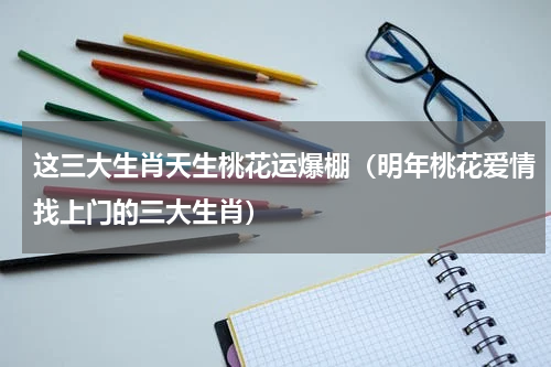 这三大生肖天生桃花运爆棚（明年桃花爱情找上门的三大生肖）