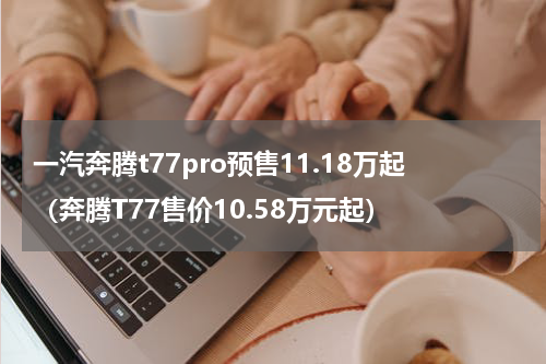 一汽奔腾t77pro预售11.18万起（奔腾T77售价10.58万元起）