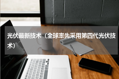 光伏最新技术（全球率先采用第四代光伏技术）