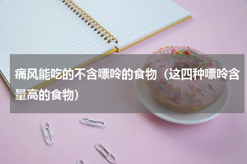 痛风能吃的不含嘌呤的食物（这四种嘌呤含量高的食物）