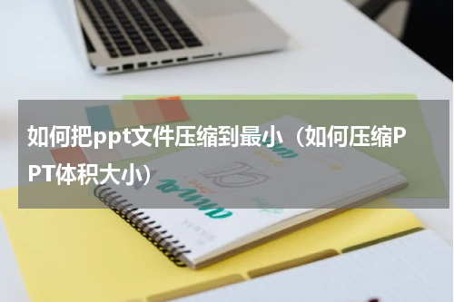 如何把ppt文件压缩到最小（如何压缩PPT体积大小）