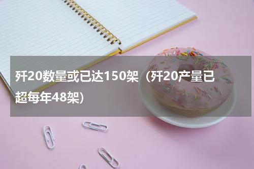 歼20数量或已达150架（歼20产量已超每年48架）