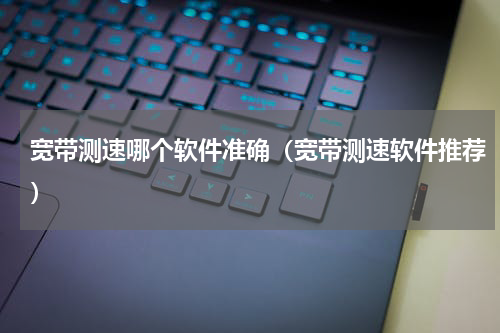 宽带测速哪个软件准确（宽带测速软件推荐）