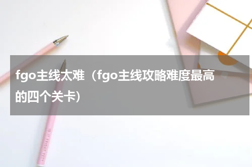 fgo主线太难（fgo主线攻略难度最高的四个关卡）