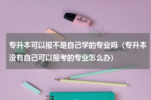 专升本可以报不是自己学的专业吗（专升本没有自己可以报考的专业怎么办）