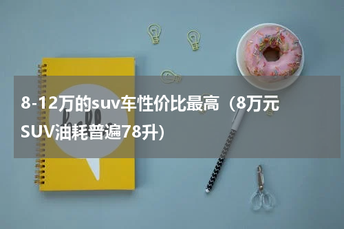 8-12万的suv车性价比最高（8万元SUV油耗普遍78升）