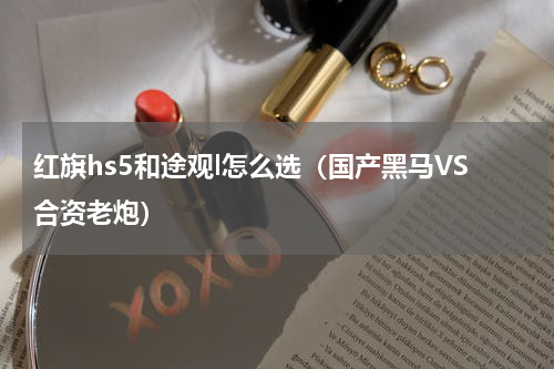 红旗hs5和途观l怎么选（国产黑马VS合资老炮）