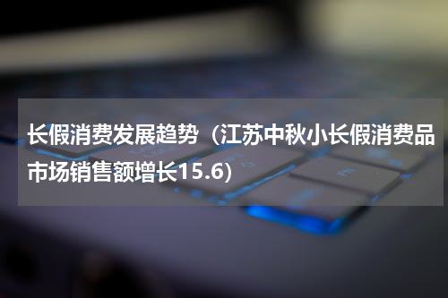 长假消费发展趋势（江苏中秋小长假消费品市场销售额增长15.6）
