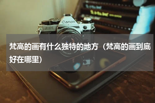 梵高的画有什么独特的地方（梵高的画到底好在哪里）