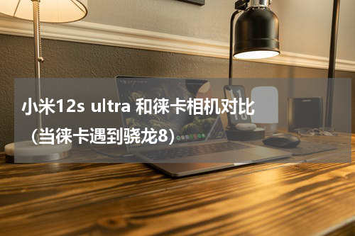 小米12s ultra 和徕卡相机对比（当徕卡遇到骁龙8）
