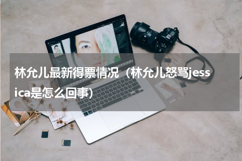 林允儿最新得票情况（林允儿怒骂jessica是怎么回事）