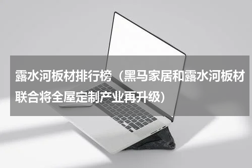 露水河板材排行榜（黑马家居和露水河板材联合将全屋定制产业再升级）