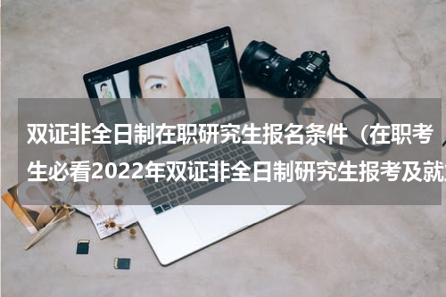 双证非全日制在职研究生报名条件（在职考生必看2022年双证非全日制研究生报考及就业详细解析）
