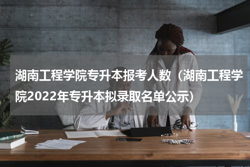 湖南工程学院专升本报考人数（湖南工程学院2022年专升本拟录取名单公示）
