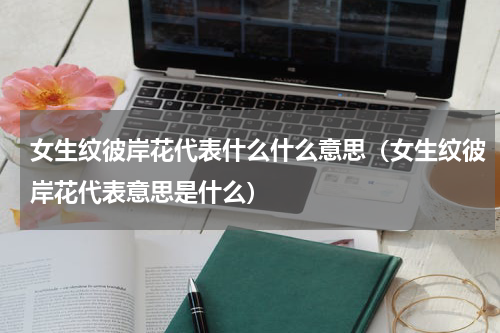 女生纹彼岸花代表什么什么意思（女生纹彼岸花代表意思是什么）