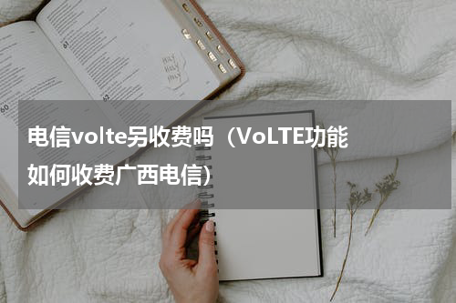 电信volte另收费吗（VoLTE功能如何收费广西电信）