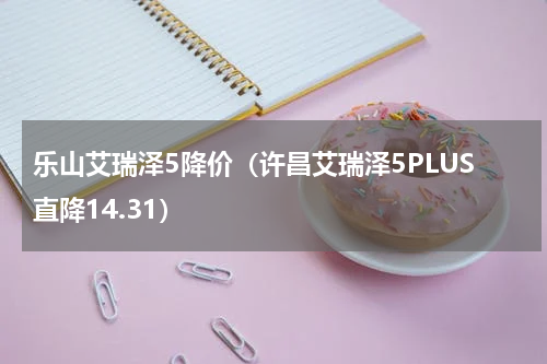 乐山艾瑞泽5降价（许昌艾瑞泽5PLUS直降14.31）