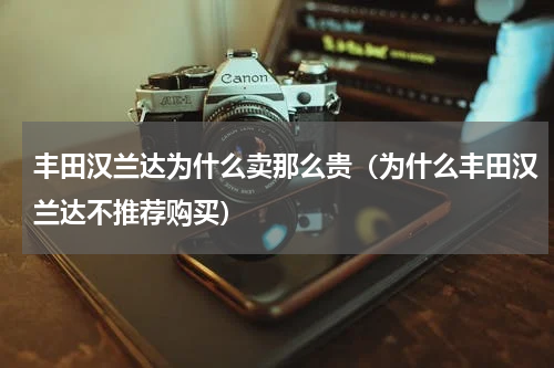 丰田汉兰达为什么卖那么贵（为什么丰田汉兰达不推荐购买）