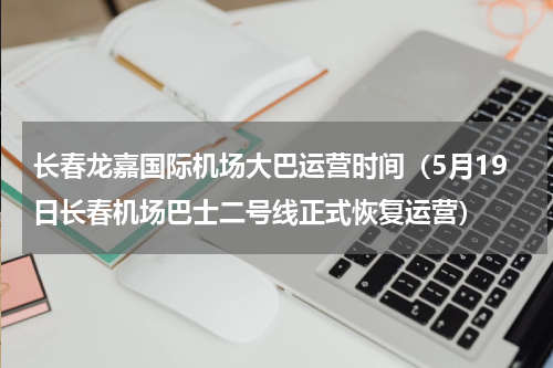 长春龙嘉国际机场大巴运营时间（5月19日长春机场巴士二号线正式恢复运营）